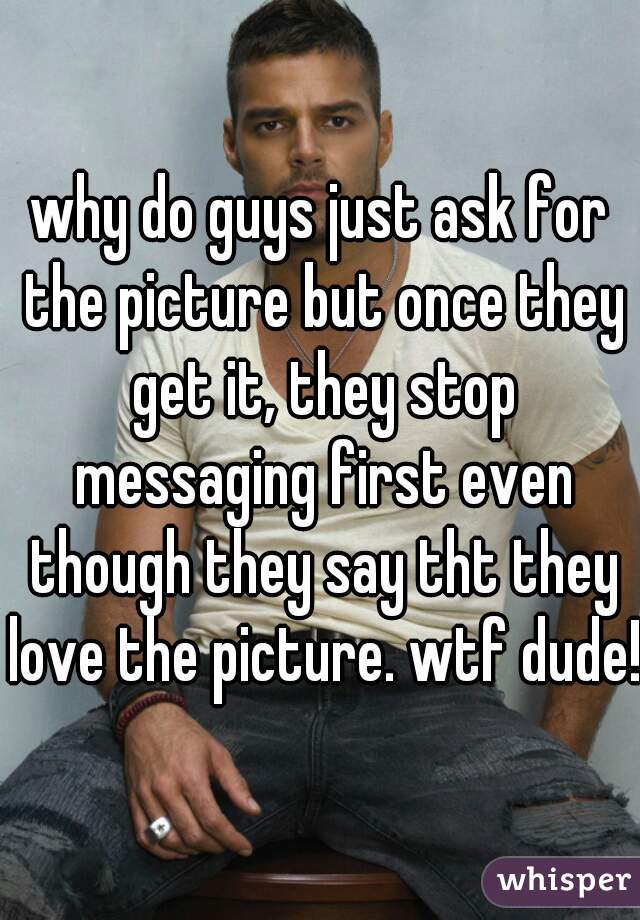 why do guys just ask for the picture but once they get it, they stop messaging first even though they say tht they love the picture. wtf dude!