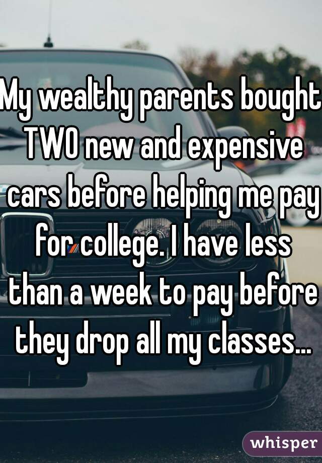My wealthy parents bought TWO new and expensive cars before helping me pay for college. I have less than a week to pay before they drop all my classes...