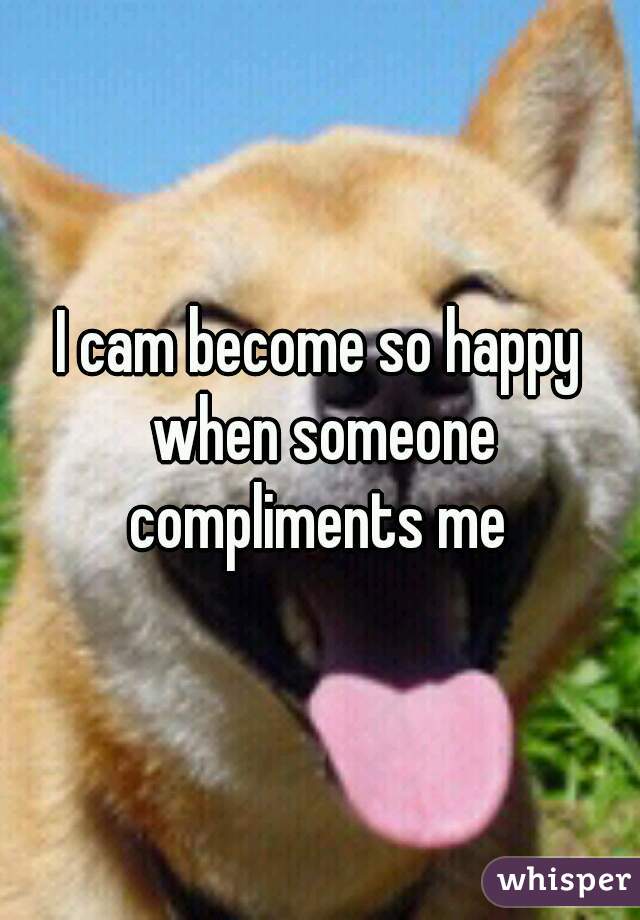 I cam become so happy when someone compliments me 
