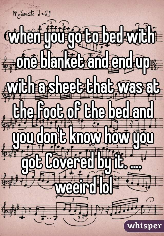 when you go to bed with one blanket and end up with a sheet that was at the foot of the bed and you don't know how you got Covered by it. ....  weeird lol