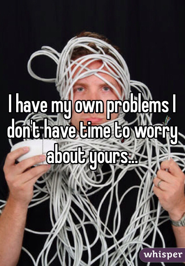 I have my own problems I don't have time to worry about yours...