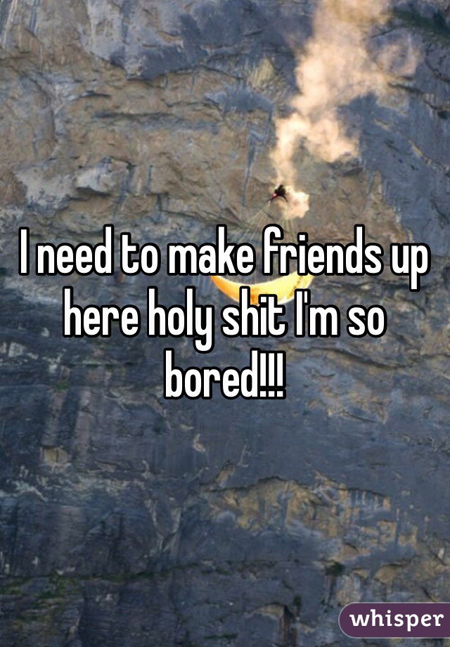 I need to make friends up here holy shit I'm so bored!!! 