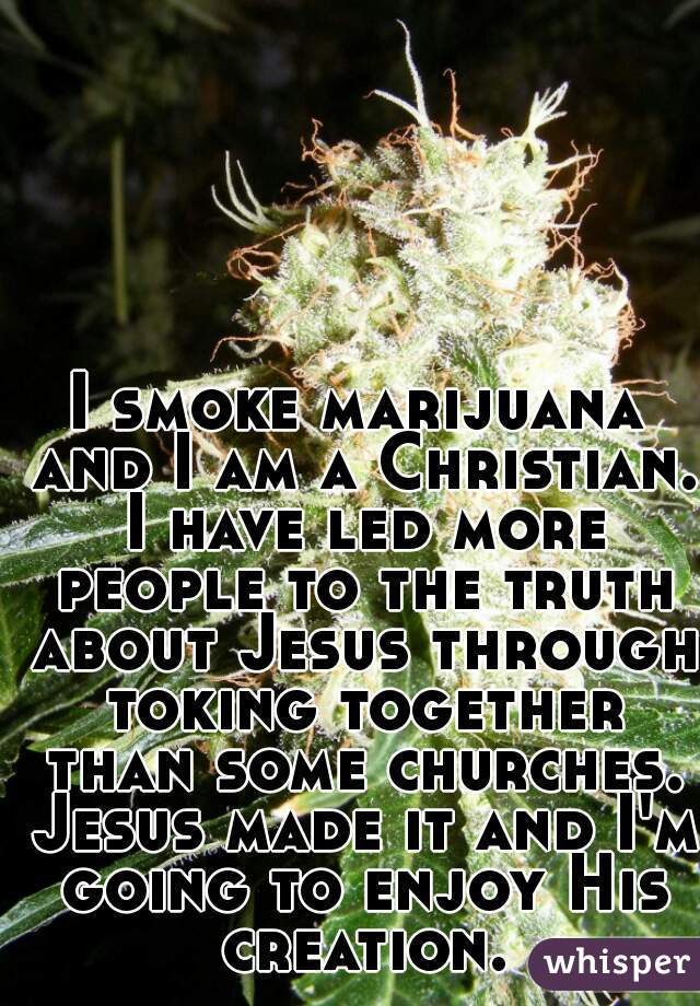 I smoke marijuana and I am a Christian. I have led more people to the truth about Jesus through toking together than some churches. Jesus made it and I'm going to enjoy His creation.
