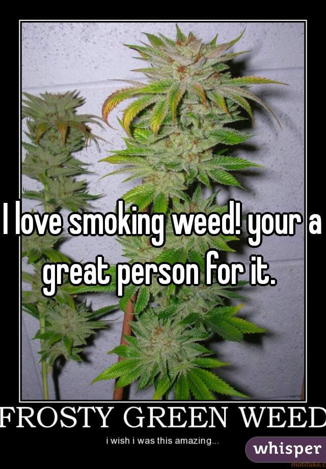 I love smoking weed! your a great person for it.  