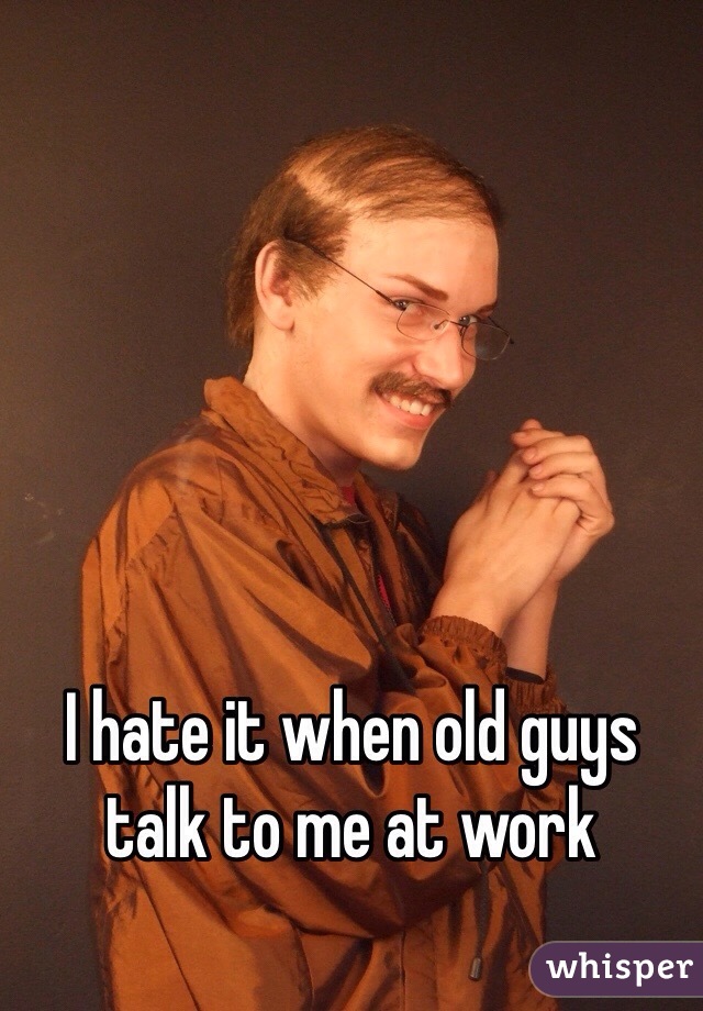 I hate it when old guys talk to me at work 