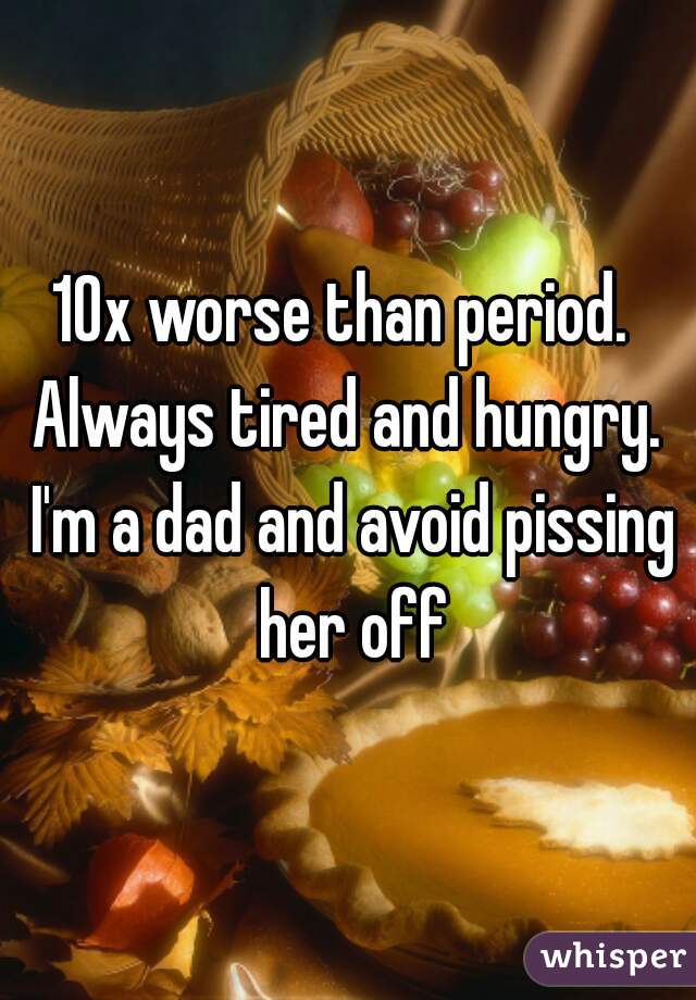10x worse than period.  Always tired and hungry.  I'm a dad and avoid pissing her off