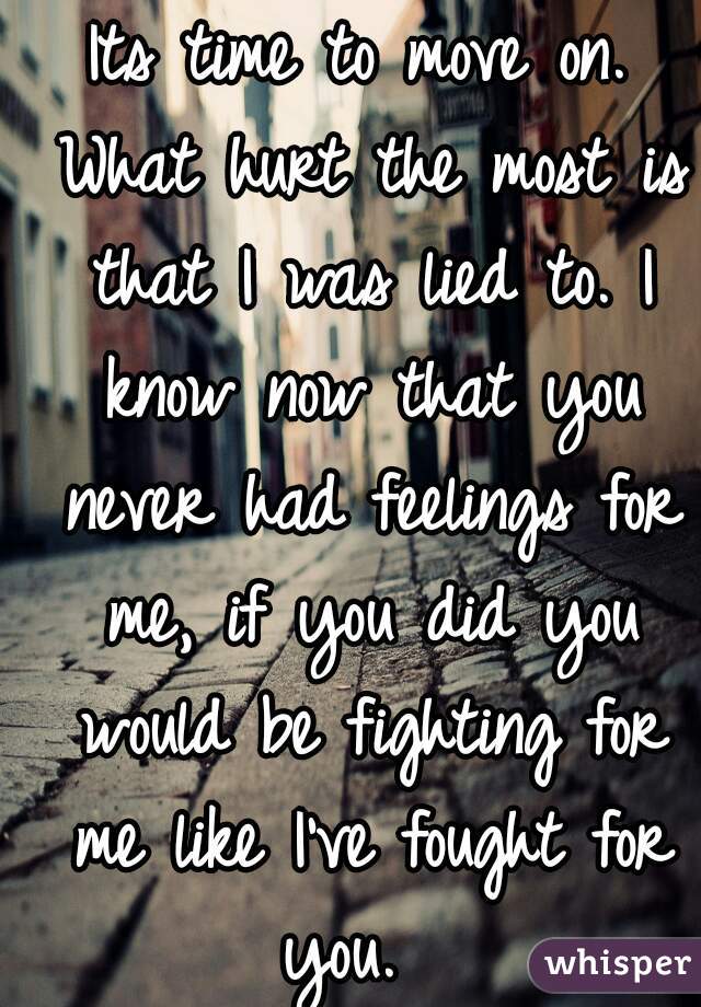 Its time to move on. What hurt the most is that I was lied to. I know now that you never had feelings for me, if you did you would be fighting for me like I've fought for you.  