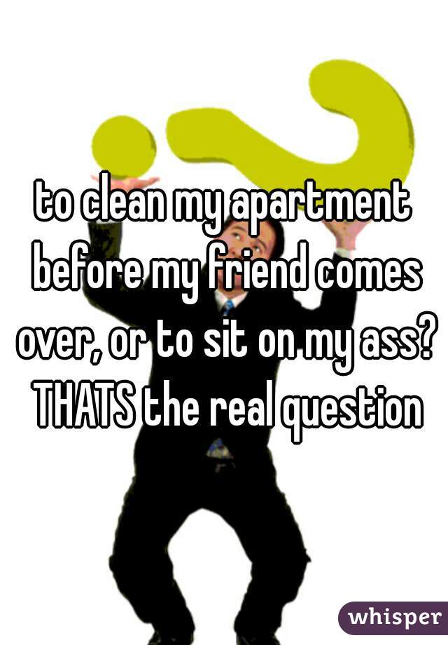 to clean my apartment before my friend comes over, or to sit on my ass? THATS the real question