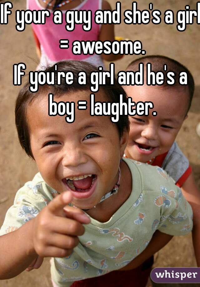If your a guy and she's a girl = awesome.
If you're a girl and he's a boy = laughter.