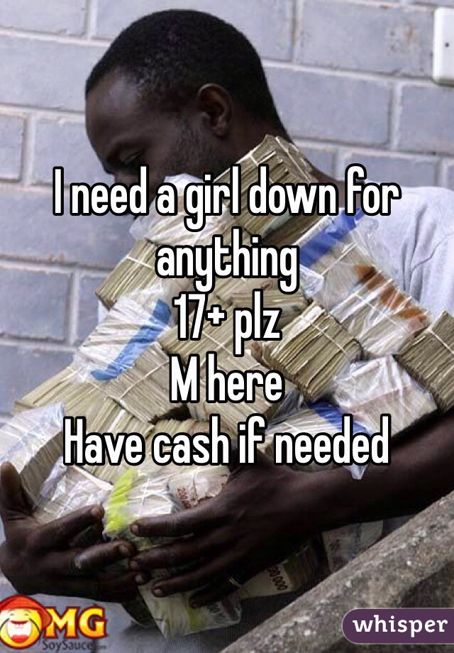 I need a girl down for anything 
17+ plz
M here
Have cash if needed