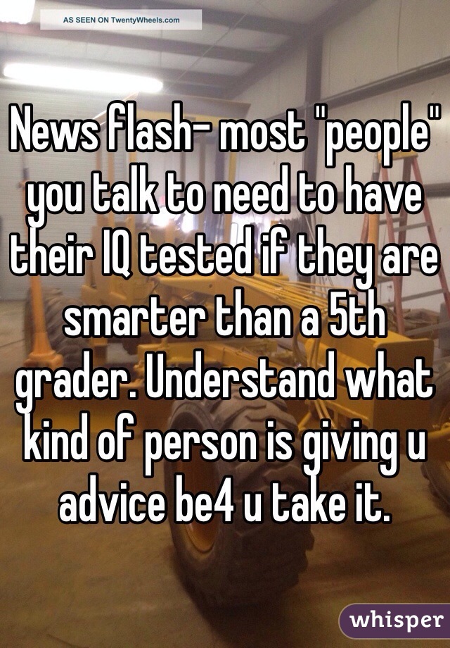 News flash- most "people" you talk to need to have their IQ tested if they are smarter than a 5th grader. Understand what kind of person is giving u advice be4 u take it.