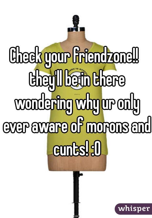 Check your friendzone!!  they'll be in there wondering why ur only ever aware of morons and cunts! :O