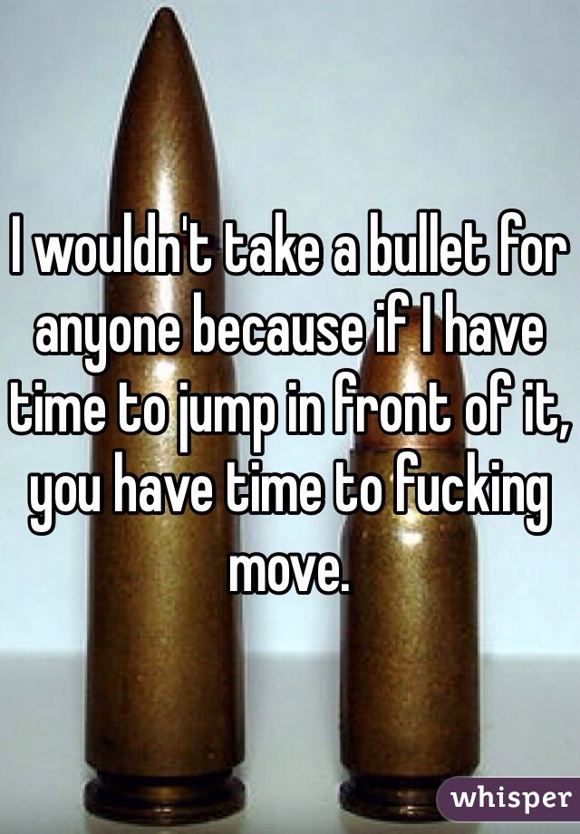 I wouldn't take a bullet for anyone because if I have time to jump in front of it, you have time to fucking move. 