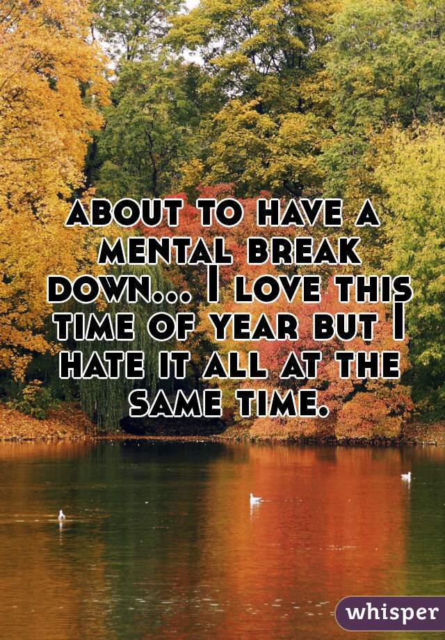 about to have a mental break down... I love this time of year but I hate it all at the same time.