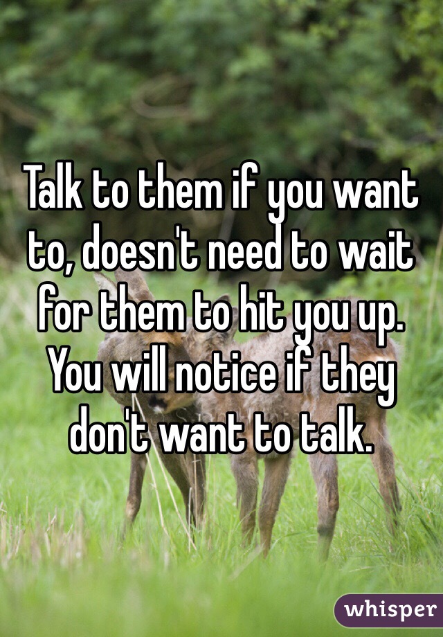Talk to them if you want to, doesn't need to wait for them to hit you up. You will notice if they don't want to talk.