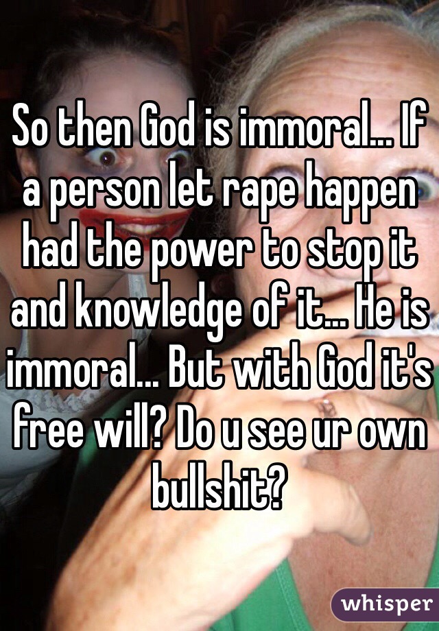 So then God is immoral... If a person let rape happen had the power to stop it and knowledge of it... He is immoral... But with God it's free will? Do u see ur own bullshit?