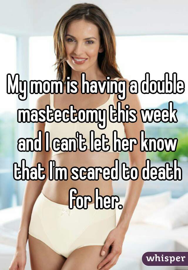 My mom is having a double mastectomy this week and I can't let her know that I'm scared to death for her. 