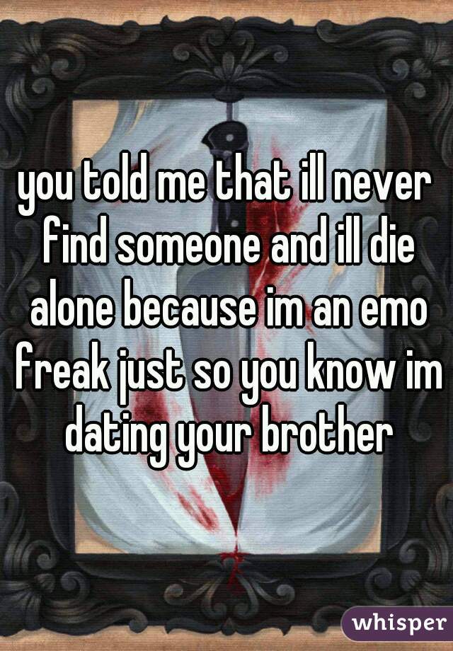 you told me that ill never find someone and ill die alone because im an emo freak just so you know im dating your brother
