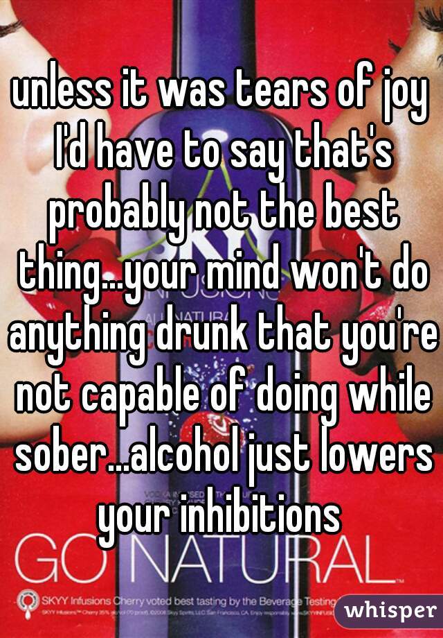 unless it was tears of joy I'd have to say that's probably not the best thing...your mind won't do anything drunk that you're not capable of doing while sober...alcohol just lowers your inhibitions 