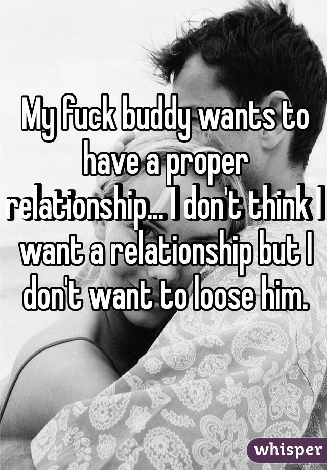 My fuck buddy wants to have a proper relationship... I don't think I want a relationship but I don't want to loose him.