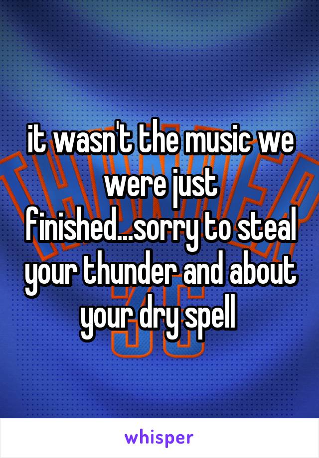 it wasn't the music we were just finished...sorry to steal your thunder and about your dry spell 