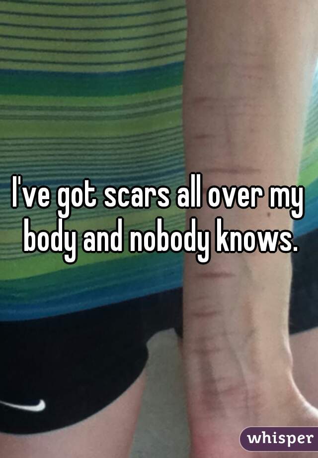 I've got scars all over my body and nobody knows.