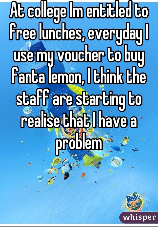 At college Im entitled to free lunches, everyday I use my voucher to buy fanta lemon, I think the staff are starting to realise that I have a problem