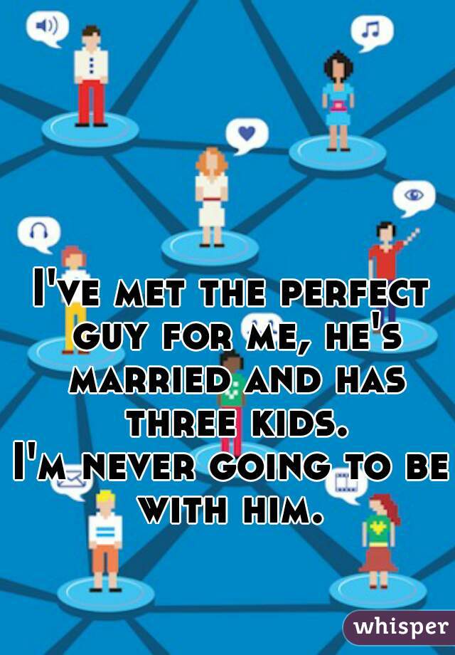 I've met the perfect guy for me, he's married and has three kids.
I'm never going to be with him. 