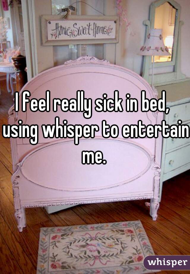 I feel really sick in bed,  using whisper to entertain me. 