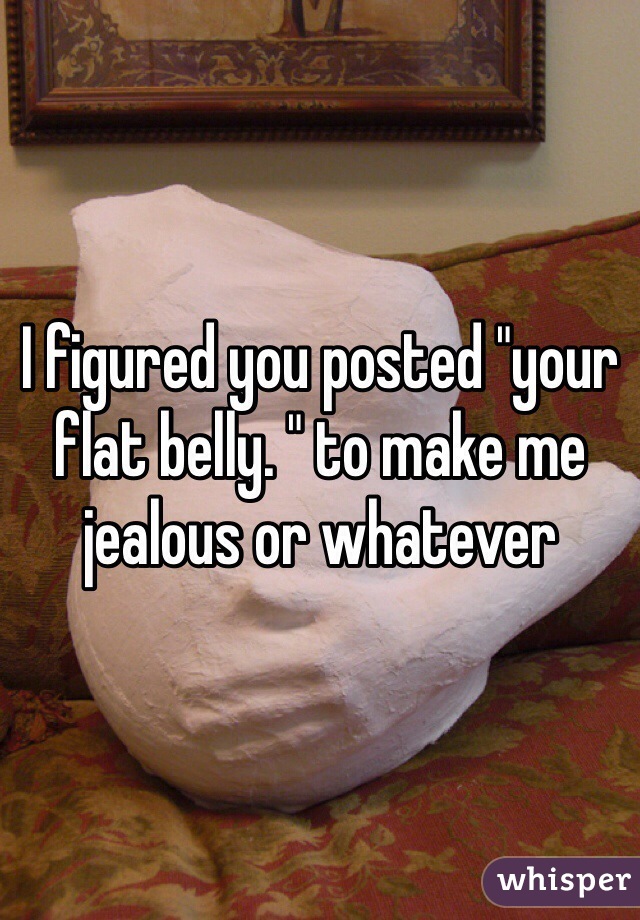 I figured you posted "your flat belly. " to make me jealous or whatever 