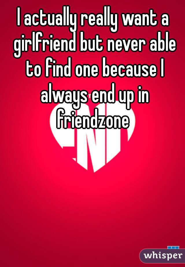 I actually really want a girlfriend but never able to find one because I always end up in friendzone 