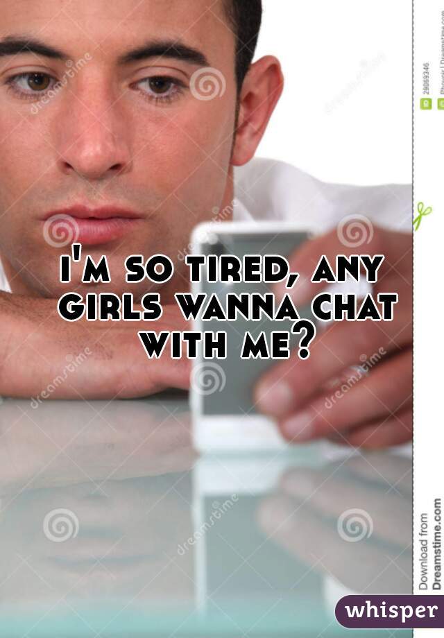 i'm so tired, any girls wanna chat with me?