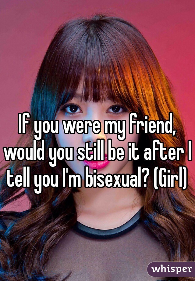 If you were my friend, would you still be it after I tell you I'm bisexual? (Girl)