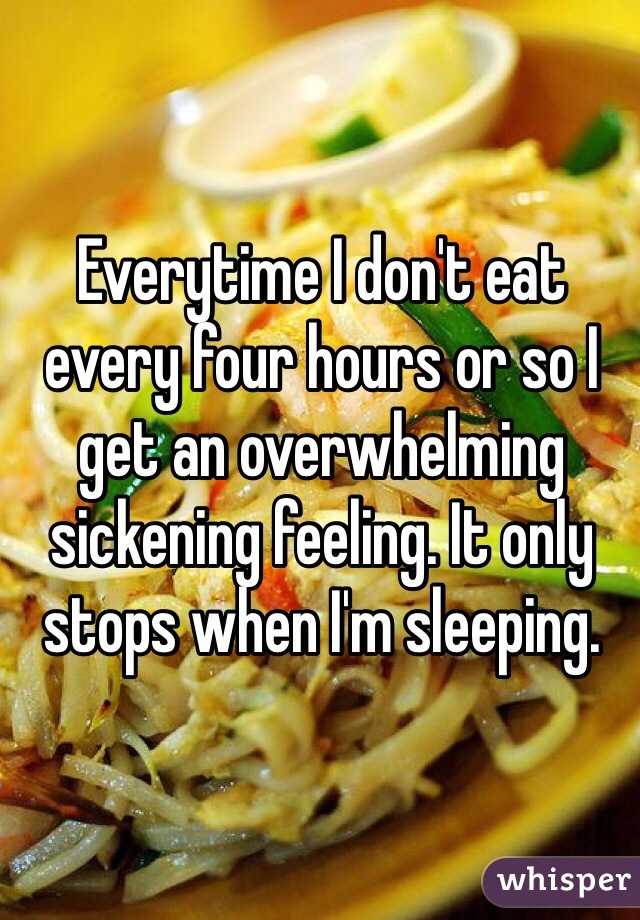 Everytime I don't eat every four hours or so I get an overwhelming sickening feeling. It only stops when I'm sleeping. 
