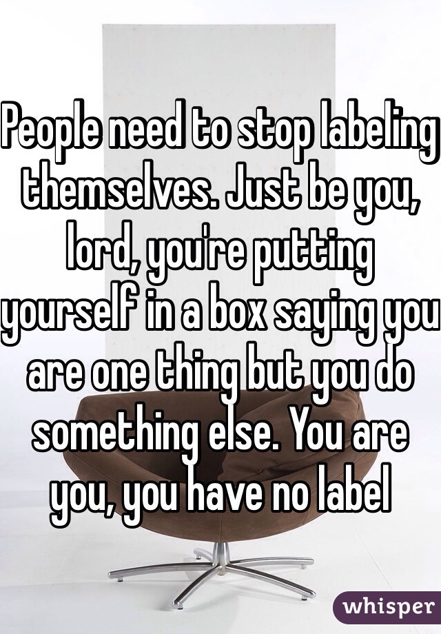 People need to stop labeling themselves. Just be you, lord, you're putting yourself in a box saying you are one thing but you do something else. You are you, you have no label 