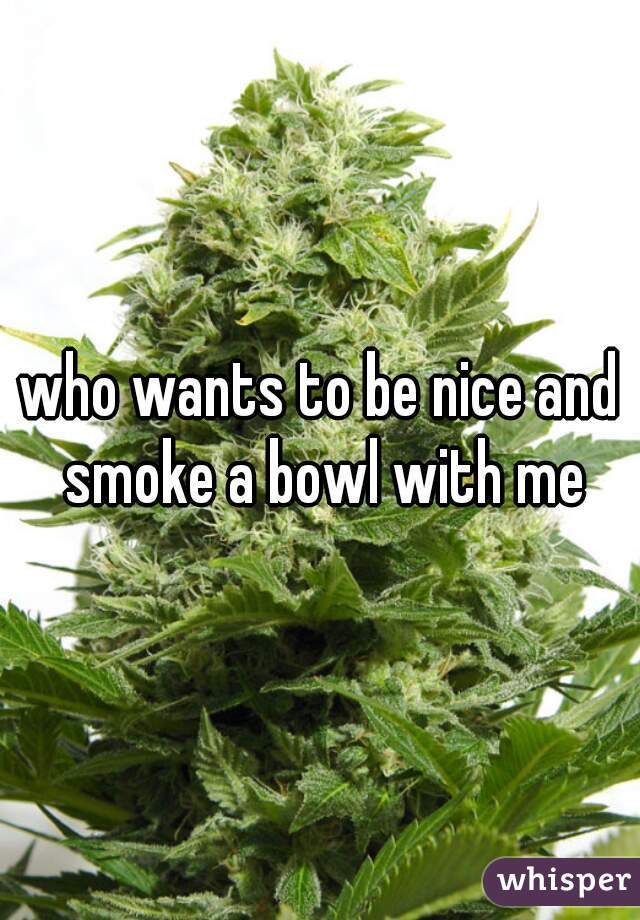 who wants to be nice and smoke a bowl with me
