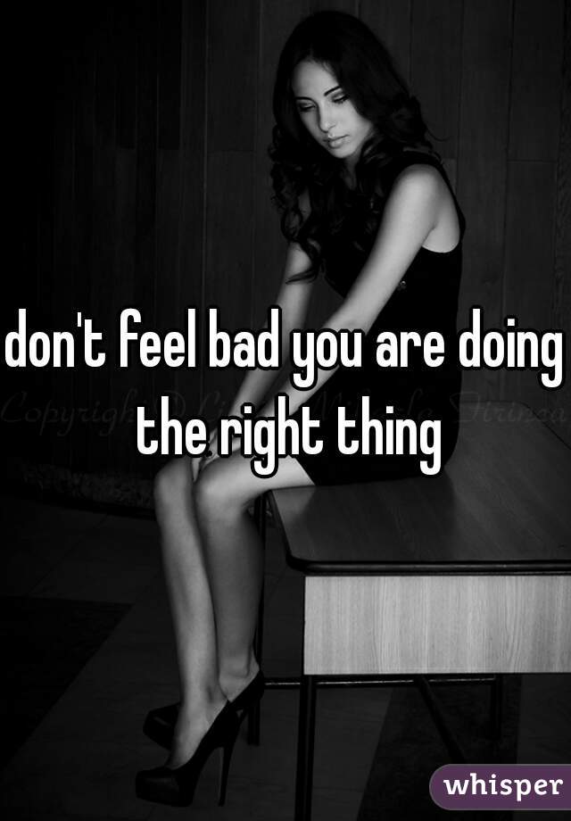 don't feel bad you are doing the right thing
