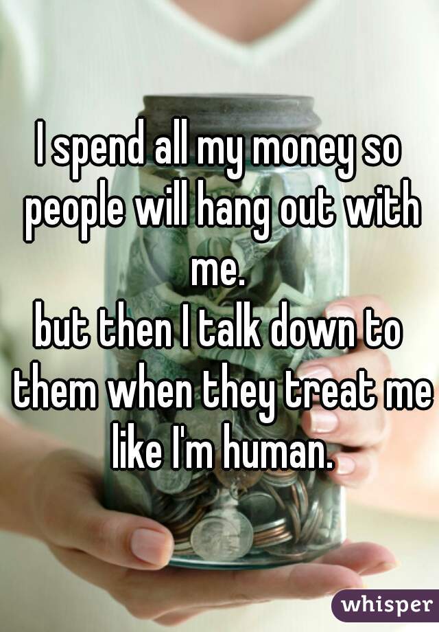 I spend all my money so people will hang out with me. 
but then I talk down to them when they treat me like I'm human.