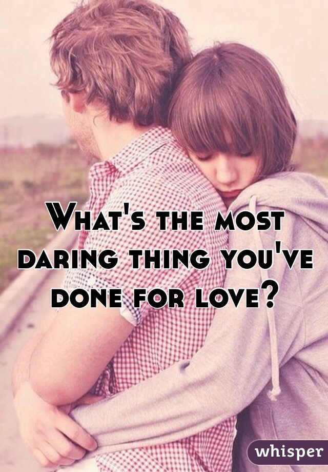 What's the most 
daring thing you've 
done for love?
