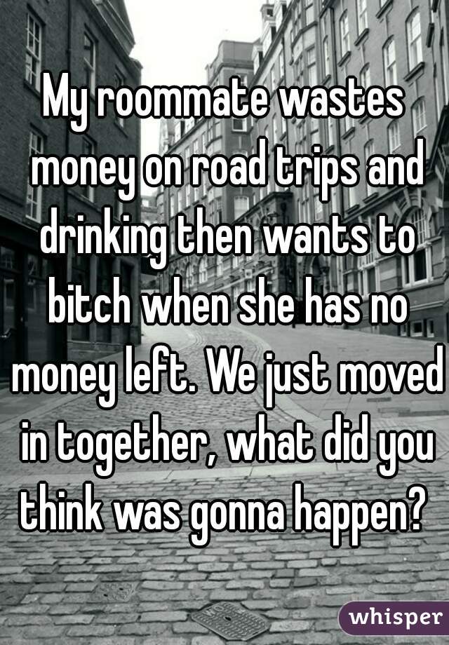 My roommate wastes money on road trips and drinking then wants to bitch when she has no money left. We just moved in together, what did you think was gonna happen? 