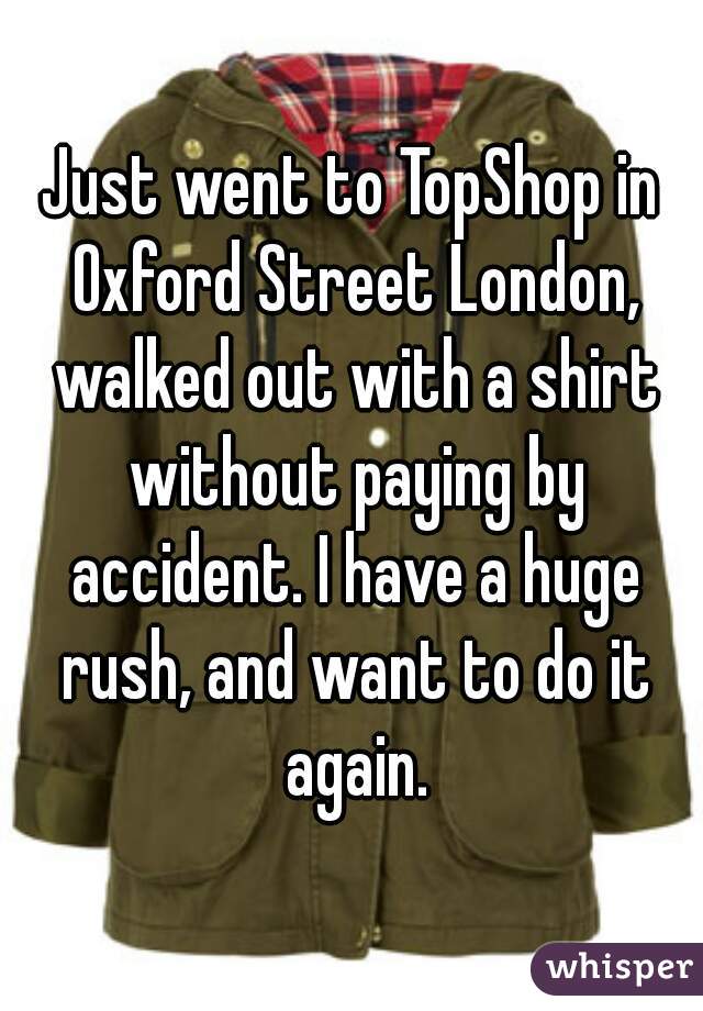Just went to TopShop in Oxford Street London, walked out with a shirt without paying by accident. I have a huge rush, and want to do it again.