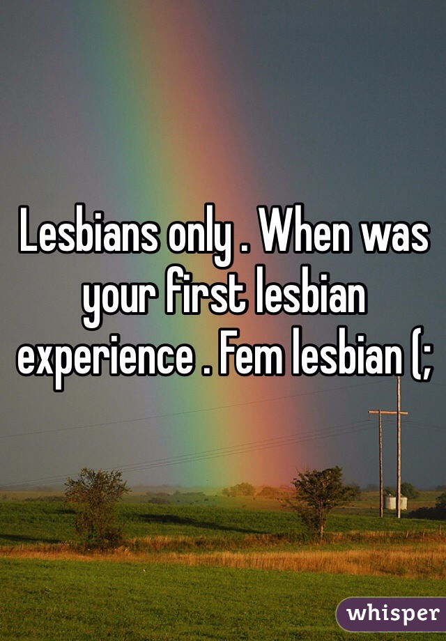 Lesbians only . When was your first lesbian experience . Fem lesbian (;