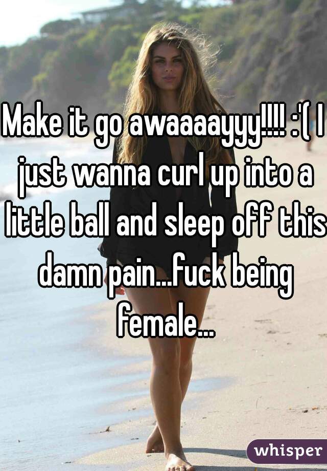 Make it go awaaaayyy!!!! :'( I just wanna curl up into a little ball and sleep off this damn pain...fuck being female...