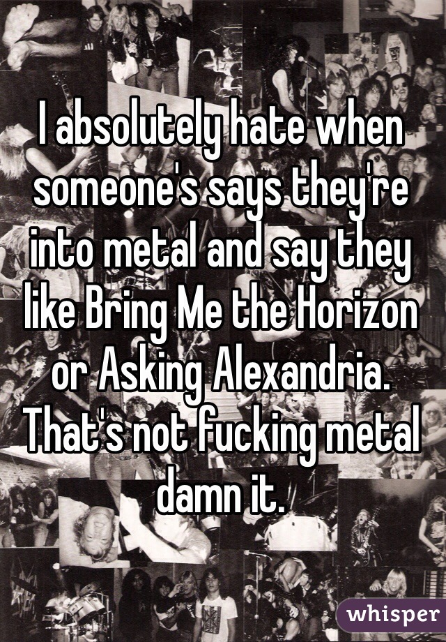 I absolutely hate when someone's says they're into metal and say they like Bring Me the Horizon or Asking Alexandria.
That's not fucking metal damn it.