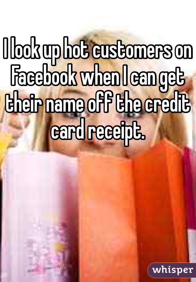 I look up hot customers on Facebook when I can get their name off the credit card receipt. 
