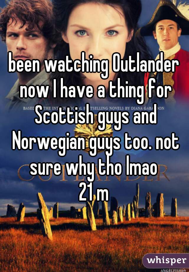 been watching Outlander now I have a thing for Scottish guys and Norwegian guys too. not sure why tho lmao 
21 m