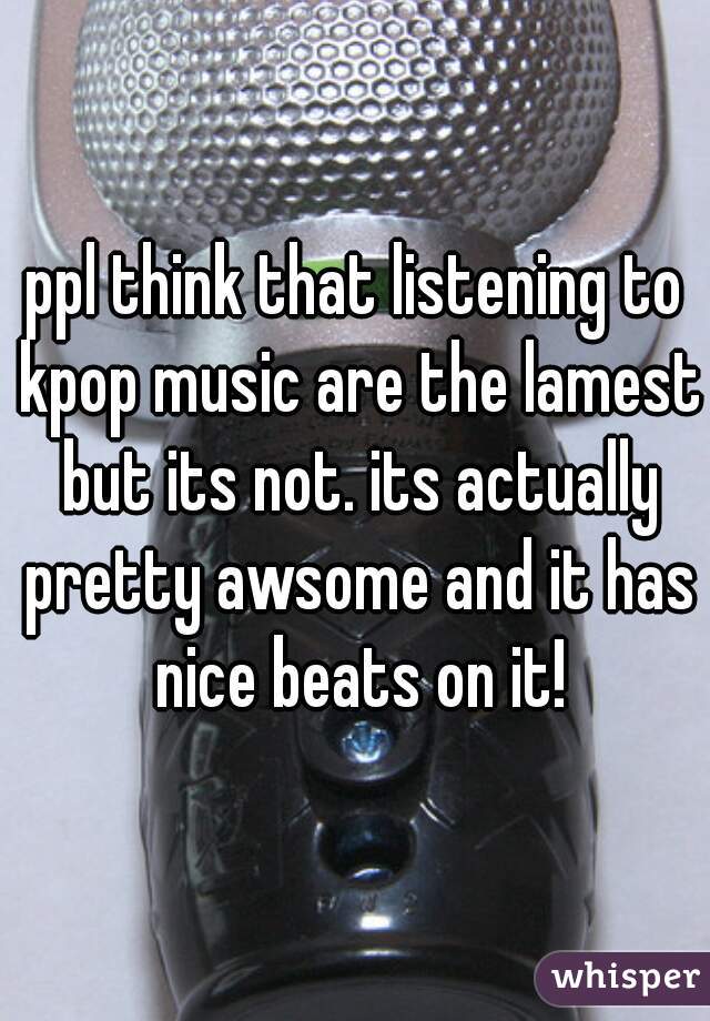 ppl think that listening to kpop music are the lamest but its not. its actually pretty awsome and it has nice beats on it!