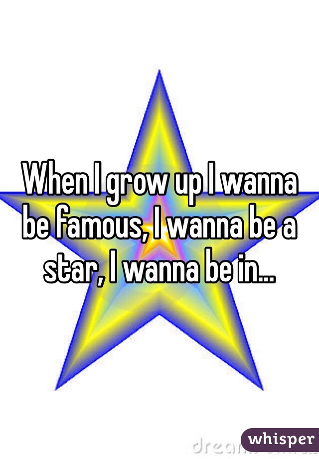 When I grow up I wanna be famous, I wanna be a star, I wanna be in...