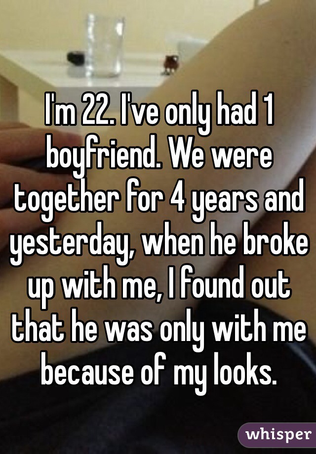 I'm 22. I've only had 1 boyfriend. We were together for 4 years and yesterday, when he broke up with me, I found out that he was only with me because of my looks. 