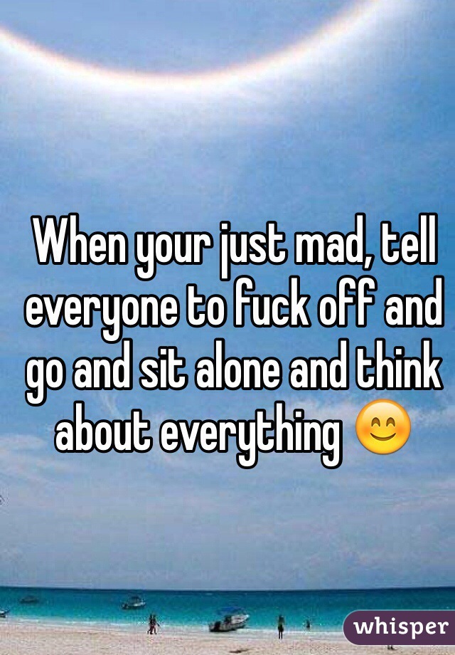 When your just mad, tell everyone to fuck off and go and sit alone and think about everything 😊